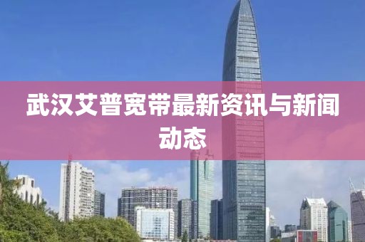武漢艾普寬帶最新資訊與新聞動態(tài)