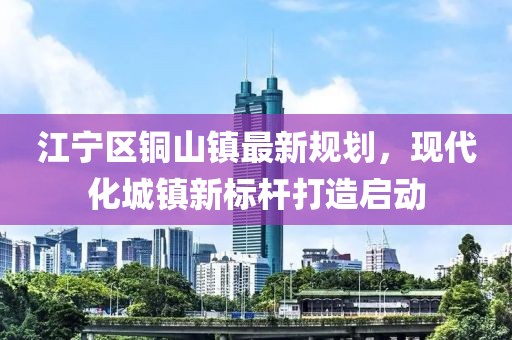 江寧區(qū)銅山鎮(zhèn)最新規(guī)劃，現(xiàn)代化城鎮(zhèn)新標桿打造啟動