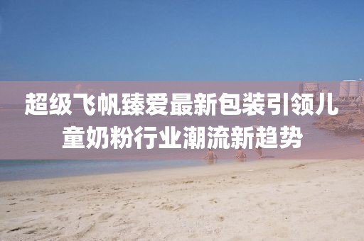 超級(jí)飛帆臻愛最新包裝引領(lǐng)兒童奶粉行業(yè)潮流新趨勢(shì)