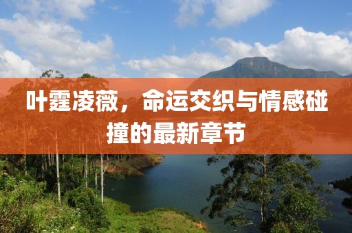 葉霆凌薇，命運(yùn)交織與情感碰撞的最新章節(jié)