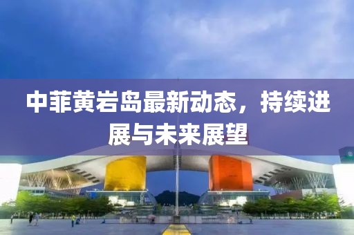 中菲黃巖島最新動(dòng)態(tài)，持續(xù)進(jìn)展與未來(lái)展望