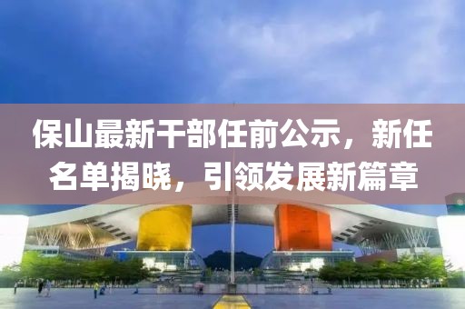 保山最新干部任前公示，新任名單揭曉，引領發(fā)展新篇章