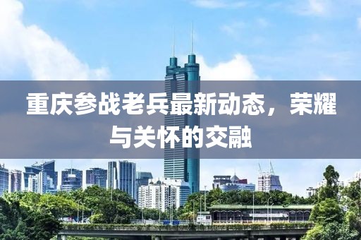 重慶參戰(zhàn)老兵最新動(dòng)態(tài)，榮耀與關(guān)懷的交融
