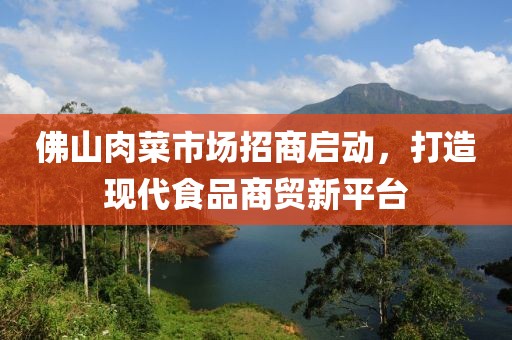 佛山肉菜市場招商啟動，打造現(xiàn)代食品商貿(mào)新平臺