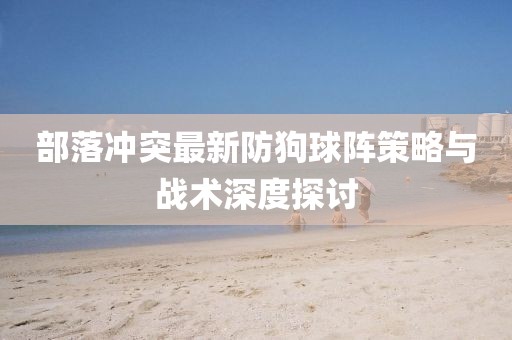 部落沖突最新防狗球陣策略與戰(zhàn)術(shù)深度探討