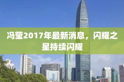馮瑩2017年最新消息，閃耀之星持續(xù)閃耀