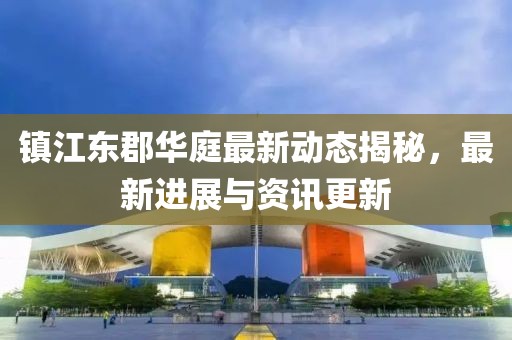 鎮(zhèn)江東郡華庭最新動態(tài)揭秘，最新進(jìn)展與資訊更新