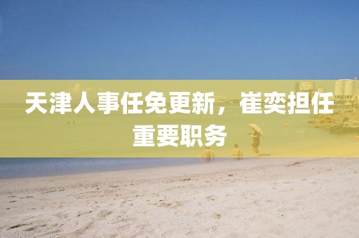 天津人事任免更新，崔奕擔任重要職務