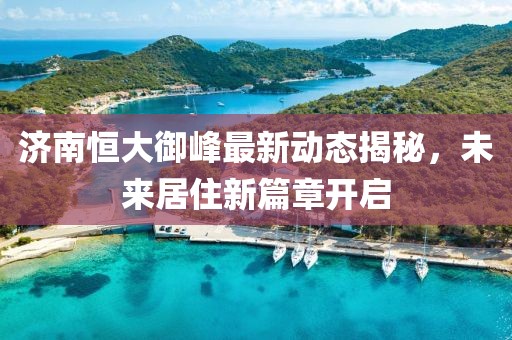 濟南恒大御峰最新動態(tài)揭秘，未來居住新篇章開啟