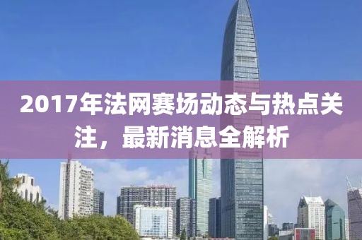 2017年法網(wǎng)賽場動態(tài)與熱點關注，最新消息全解析