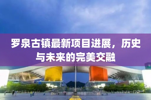 羅泉古鎮(zhèn)最新項(xiàng)目進(jìn)展，歷史與未來的完美交融