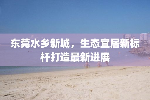 東莞水鄉(xiāng)新城，生態(tài)宜居新標(biāo)桿打造最新進(jìn)展
