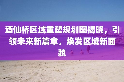 酒仙橋區(qū)域重塑規(guī)劃圖揭曉，引領(lǐng)未來新篇章，煥發(fā)區(qū)域新面貌
