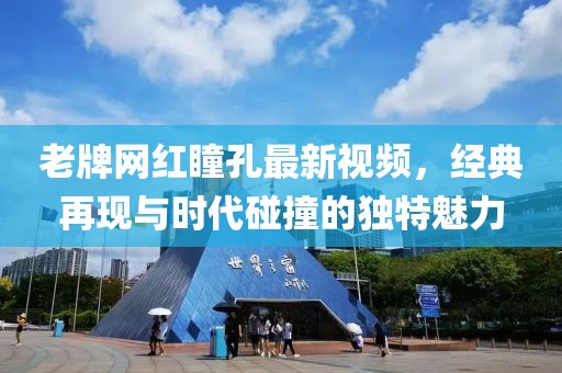 老牌網(wǎng)紅瞳孔最新視頻，經(jīng)典再現(xiàn)與時代碰撞的獨特魅力