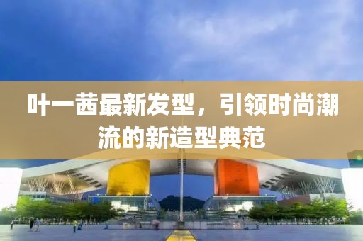 葉一茜最新發(fā)型，引領(lǐng)時尚潮流的新造型典范