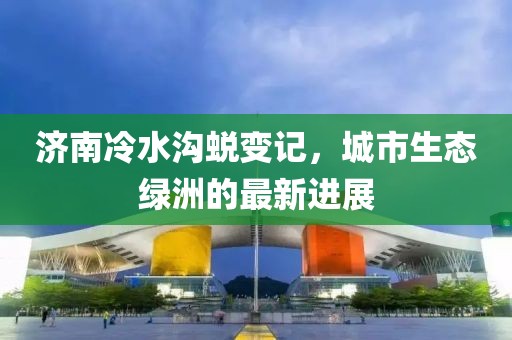 濟南冷水溝蛻變記，城市生態(tài)綠洲的最新進展