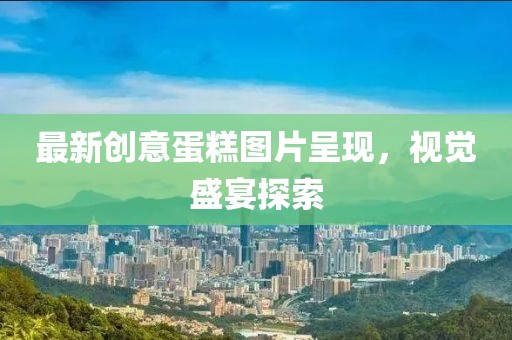 最新創(chuàng)意蛋糕圖片呈現(xiàn)，視覺盛宴探索