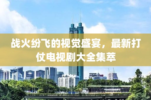 戰(zhàn)火紛飛的視覺盛宴，最新打仗電視劇大全集萃