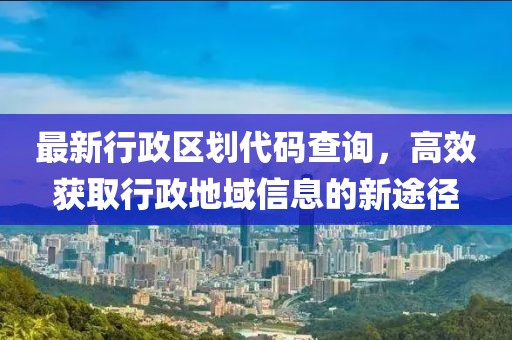 最新行政區(qū)劃代碼查詢，高效獲取行政地域信息的新途徑