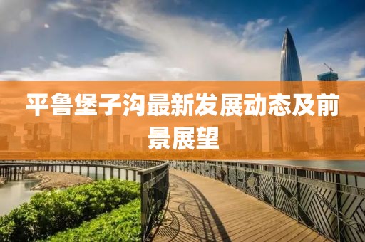 平魯堡子溝最新發(fā)展動(dòng)態(tài)及前景展望
