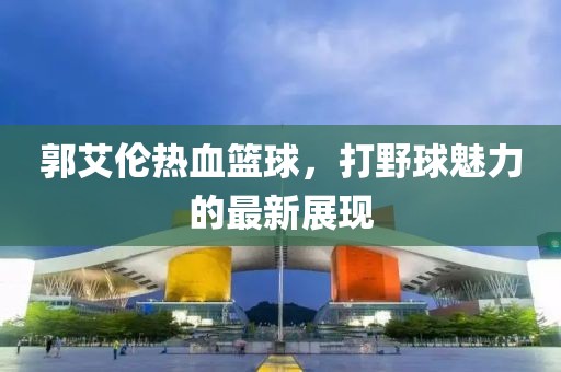郭艾倫熱血籃球，打野球魅力的最新展現(xiàn)