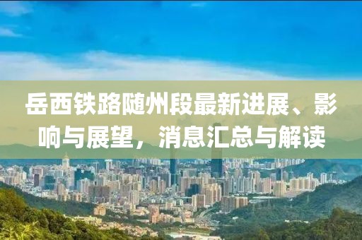 岳西鐵路隨州段最新進(jìn)展、影響與展望，消息匯總與解讀