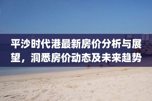 平沙時代港最新房價分析與展望，洞悉房價動態(tài)及未來趨勢