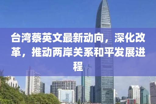 臺灣蔡英文最新動向，深化改革，推動兩岸關系和平發(fā)展進程