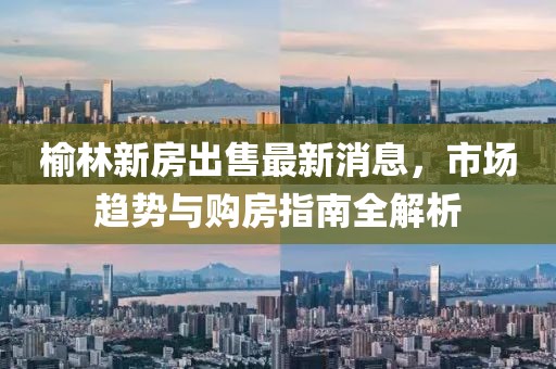 榆林新房出售最新消息，市場趨勢與購房指南全解析