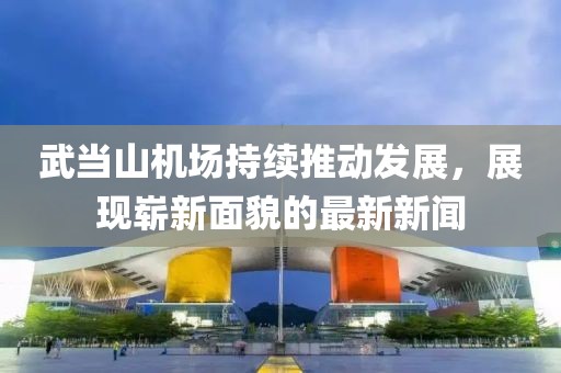 武當山機場持續(xù)推動發(fā)展，展現(xiàn)嶄新面貌的最新新聞