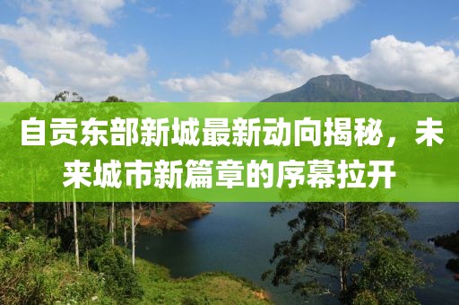 自貢東部新城最新動向揭秘，未來城市新篇章的序幕拉開