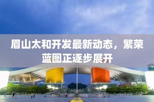 眉山太和開發(fā)最新動態(tài)，繁榮藍圖正逐步展開