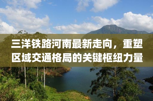 三洋鐵路河南最新走向，重塑區(qū)域交通格局的關(guān)鍵樞紐力量