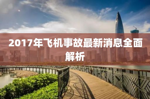 2017年飛機(jī)事故最新消息全面解析