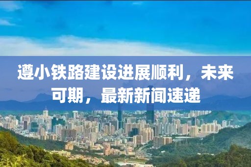 遵小鐵路建設(shè)進展順利，未來可期，最新新聞速遞