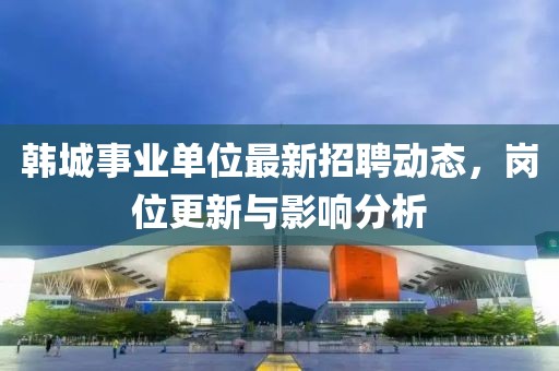 韓城事業(yè)單位最新招聘動(dòng)態(tài)，崗位更新與影響分析