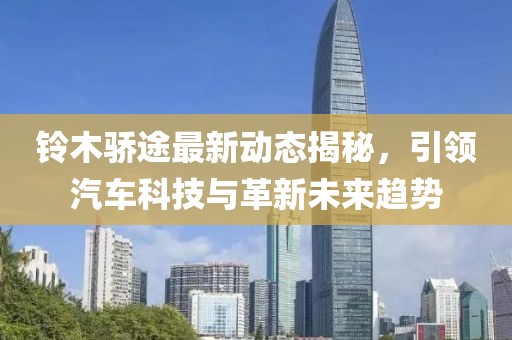 鈴木驕途最新動態(tài)揭秘，引領(lǐng)汽車科技與革新未來趨勢