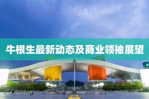 牛根生最新動態(tài)及商業(yè)領袖展望