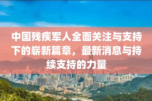 中國殘疾軍人全面關(guān)注與支持下的嶄新篇章，最新消息與持續(xù)支持的力量