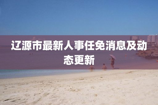 遼源市最新人事任免消息及動態(tài)更新