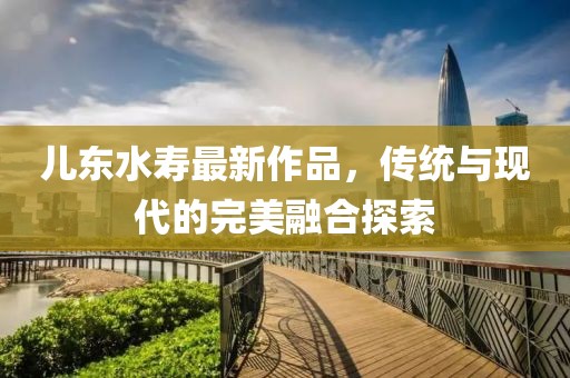 兒東水壽最新作品，傳統(tǒng)與現(xiàn)代的完美融合探索