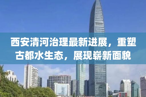 西安清河治理最新進(jìn)展，重塑古都水生態(tài)，展現(xiàn)嶄新面貌