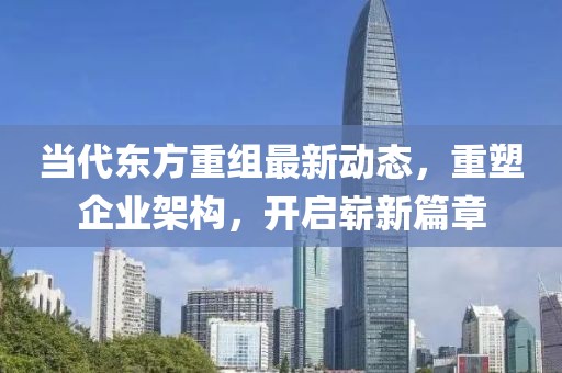 當(dāng)代東方重組最新動態(tài)，重塑企業(yè)架構(gòu)，開啟嶄新篇章