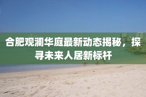 合肥觀瀾華庭最新動態(tài)揭秘，探尋未來人居新標桿