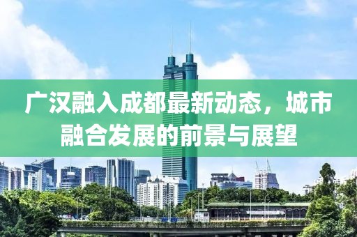 廣漢融入成都最新動(dòng)態(tài)，城市融合發(fā)展的前景與展望