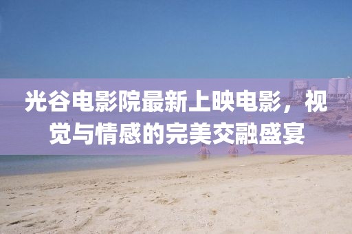 光谷電影院最新上映電影，視覺與情感的完美交融盛宴