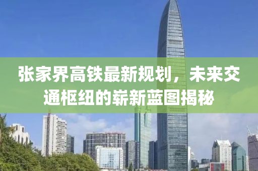 張家界高鐵最新規(guī)劃，未來交通樞紐的嶄新藍(lán)圖揭秘