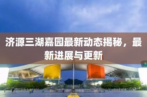 濟源三湖嘉園最新動態(tài)揭秘，最新進(jìn)展與更新