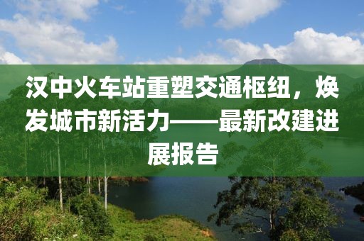 漢中火車站重塑交通樞紐，煥發(fā)城市新活力——最新改建進(jìn)展報告