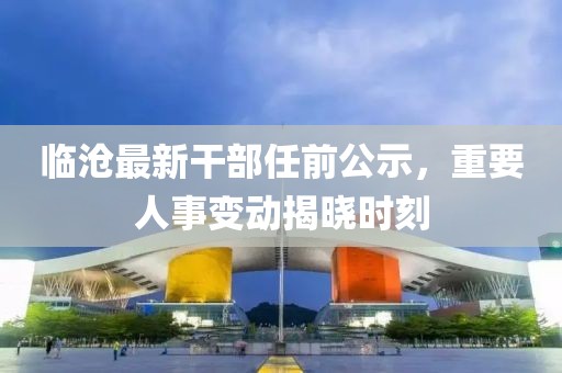 臨滄最新干部任前公示，重要人事變動揭曉時刻